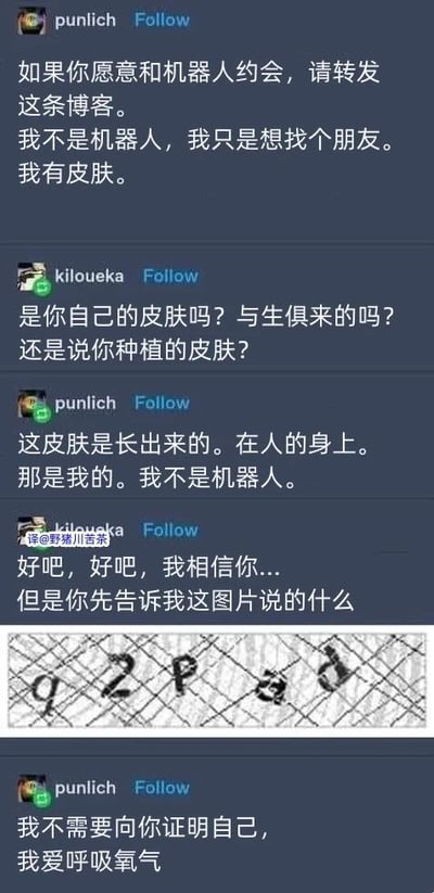 这是一张经过中文翻译的国外社交平台聊天记录截图，内容是两位网友的趣味互动。用户punlich发布动态，以“如果你愿意和机器人约会，请转发这条博客”为引子，强调自己不是机器人，只是想寻找朋友，还特意说明自己有皮肤。用户kiloueka随即对皮肤的来源进行调侃式追问，询问皮肤是否为与生俱来或是种植的，punlich再次解释皮肤是自己身上自然生长的，反复强调自己不是机器人。随后kiloueka转变方式，放出一张扭曲的验证码图片，要求punlich识别图片内容来证明自己是人类，这一行为模仿了网络平台常用的机器人验证机制。最后punlich拒绝配合验证，以“我爱呼吸氧气”这种属于人类的行为表现，侧面表明自己的人类身份，整个对话充满了搞笑和戏谑的氛围，玩了一把机器人验证的反向梗。图中的验证码图片内容为扭曲的字符“g2pad”。