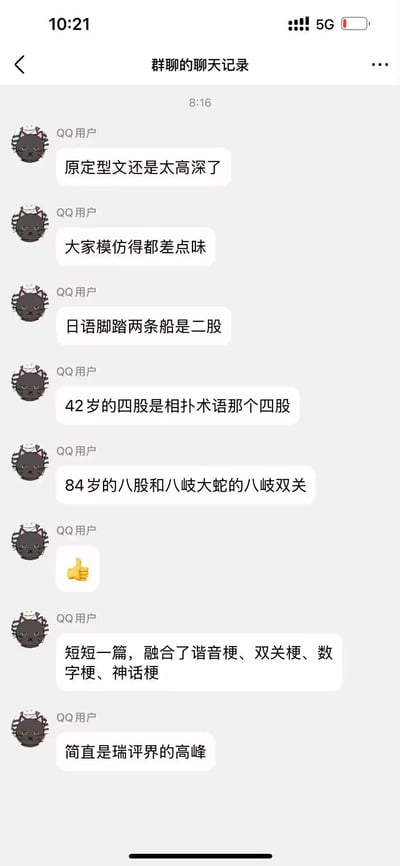 这是一段QQ群聊记录，群内用户正在解析一段融合多种趣味梗的日文相关文案：
1. 提到原定型文高深，模仿难度高；
2. 拆解其中的梗点：日语里“脚踏两条船”的说法是“二股”，42岁对应的“四股”是相扑专业术语，84岁的“八股”和日本神话里的“八岐大蛇”形成谐音双关；
3. 总结这段文案融合了谐音梗、双关梗、数字梗、神话梗，称其为“瑞评界的高峰”。
其中的核心玩梗逻辑是：利用日语词汇的特殊表达、相扑术语、日本神话内容，结合2、4、8的倍数数字关系，构建出层层递进的语言类玩梗内容，谐音和双关是核心趣味点。