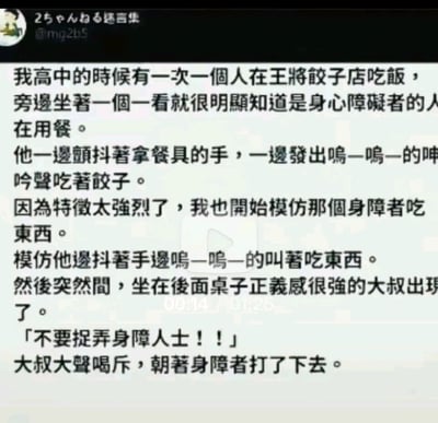 这张图片内容为一则网络段子，讲述了作者高中时在王将饺子店看到一位残障人士用餐，因为动作和声音比较引人注意，自己便模仿起对方的动作。结果店内有一位热心大叔误以为模仿的人是在嘲笑残障人士，便出来大喊“不要捉弄身障人士”，并狠狠地打了那位残障人士。段子内容存在明显的反转和黑色幽默，整体笑点在误会和社会正义感过头的“大叔乱入”造成尴尬场面，属社交网络流传的反转类故事。

图片的内容较为敏感，包含对残障人士的模仿描述，有明显的黑色幽默和不正确的社会观念表达，但整体上是以段子形式出现，不应当被严肃解读。