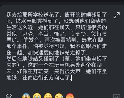 这是一段用户的个人经历文字记录：用户前往某学校送花后，偶遇身着水手服的JK，被她们的装扮震撼，还听到她们说包含「いや，本当、怖い、うそつ、気持ち悪い」的日语，疑似在聊某个事件，因怕被怀疑可疑，用户加快脚步前往地铁站；结果在地铁站再次偶遇这群JK，看到她们一个玩手机、两个说笑，最后她们没坐地铁，走向了商店街。全程记录了用户偶遇JK的惊讶与略带尴尬的心情。
无双关、谐音梗或暗示类内容。