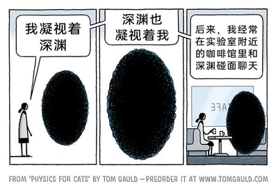 这是一幅由Tom Gauld创作的三格冷幽默漫画，出自他的作品《给猫的物理学》。漫画化用了哲学家尼采的经典名言“当你凝视深渊时，深渊也在凝视你”，第一格中，一个简笔绘制的女性角色站在一团黑色抽象的“深渊”前，说出“我凝视着深渊”；第二格是深渊的特写，配文“深渊也凝视着我”，还原了原名言的内容；第三格画风突变，呈现出轻松的日常场景：女性角色和深渊坐在实验室附近的咖啡馆里，面对面坐在桌前，桌上放着咖啡杯，配文“后来，我经常在实验室附近的咖啡馆里和深渊碰面聊天”。漫画通过将严肃沉重的哲学表述解构为普通的日常社交场景，用强烈的反差感制造出冷幽默的效果，消解了原句中蕴含的警示与压抑感，传递出一种与未知、恐惧和解的轻松趣味。
