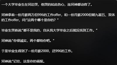 这是一则以纯文字呈现的黑色幽默段子梗图，讲述了失业的大学毕业生在河边痛哭，河神拿出两份反差极大的工作offer（高薪996与低薪朝九晚五双休）试探他，毕业生诚实回应自己一直找不到工作，河神假意要把两份工作都给他，最终却给出了低薪还996的工作，并称之为“福报”。段子用反讽的手法，精准戳中当代年轻人求职难、职场被压榨的痛点，充满无奈又搞笑的黑色幽默。
其中“福报”是对网络上相关职场话术的玩梗，强化了段子的讽刺效果。