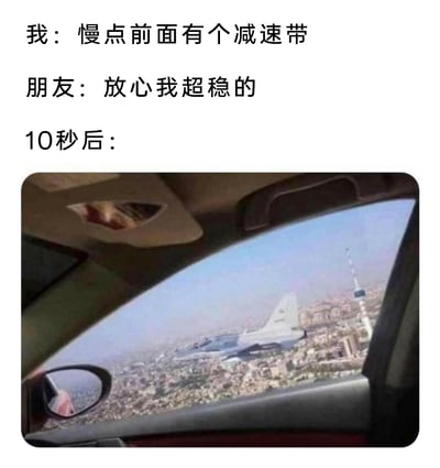 这是一张充满反差感的搞笑合成梗图，画面上方是三段文字内容：“我”提醒开车的朋友“慢点前面有个减速带”，朋友自信回应“放心我超稳的”，随后的“10秒后：”引出下方的合成画面。下方图片呈现从汽车内部向外观察的视角，此时汽车仿佛飞到了城市高空之中，旁边还有一架战斗机伴飞，用极度夸张的“起飞”视觉效果，调侃那些自信满满开车过减速带却速度过快，导致车内颠簸感强烈如同“起飞”的场景，通过前后对话与画面的强烈反差，制造出荒诞搞笑的效果，容易引发有类似开车经历的网友共鸣。