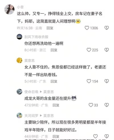 这是一张竖屏的社交媒体评论区截图，围绕‘帅气专一、收入全交、房车登记在妻子名下的男性是理想伴侣’这一话题展开讨论：
1. 用户「小昔」表达了对这类男性的高度认可，称其为‘人间理想’；
2. 用户「刮风下雨收衣服」调侃这类要求像是对男性的‘洗劫’；
3. 用户「莫意思」以焦恩俊为例，指出他做到这些却仍遭遇妻子出轨卷钱；
4. 用户「使命召唤」玩梗，提及成龙的相关言论‘含金量在提升’；
5. 用户「天河阎罗」分析认为明星婚姻问题源于陪伴缺失，建议平衡工作与陪伴时间。
截图无谐音、双关等特殊梗，是针对婚恋与明星婚姻话题的真实用户讨论。