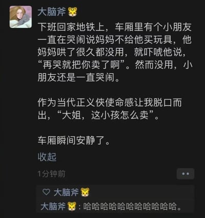 这是微信朋友圈用户“大脑斧🐯”分享的搞笑生活经历：下班地铁上，小朋友因妈妈不给买玩具哭闹不止，妈妈哄不好便吓唬孩子“再哭就把你卖了”，发布者顺势接话“大姐，这小孩怎么卖”，瞬间让喧闹的车厢安静下来，最后发布者自己评论一串笑声调侃这个神反转的瞬间。
这个段子通过接妈妈的吓唬话术制造出强烈反差感，用一本正经的接梗方式制造了爆笑的喜剧效果。