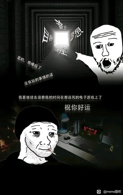 这是一张改编自Wojak模板的静态自嘲meme，画面上半部分呈现出一条通往光明的隧道，隧道中写着“目标、意义、梦想、责任”，搭配张嘴惊讶的Wojak表情，用“是的，那棒极了 没有别的事情的话”的反讽语气铺垫；下半部分则是麻木疲惫的Wojak叼着烟坐在电脑前，说出“我要继续去浪费我的时间在那该死的电子游戏上了 祝你好运”，精准刻画了当代年轻人明明知晓人生该奔赴的方向，却选择摆烂躺平、沉迷游戏的矛盾与自嘲心态，引发共鸣。