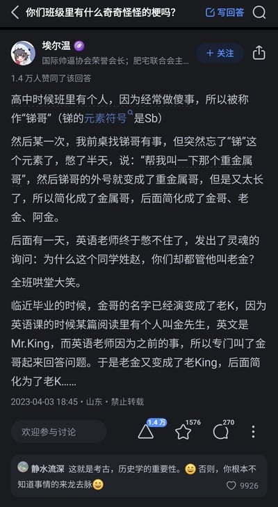 这是知乎平台上针对问题“你们班级里有什么奇奇怪怪的梗吗？”的一则高赞回答，答主埃尔温分享了自己高中班级里的一段趣味往事：班级里一位常做傻事的同学被起了“锑哥”的外号（因锑的元素符号为Sb，暗含调侃），后来前桌找人时忘记“锑”这个元素，憋出“重金属哥”的称呼，此后该外号逐步简化为金属哥、金哥、老金、阿金；英语老师注意到这位姓赵的同学被唤作老金，发出灵魂提问引发全班哄笑；临近毕业，又因英语课阅读中的“Mr.King”，外号演变为老King，最终简化为老K。该回答获得1.4万用户赞同，评论区用户“静水流深”调侃这一外号演变过程体现了考古、历史学的重要性，该评论也获得了9926个赞。