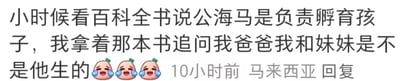 这是一张社交媒体评论的截图，内容是一位来自马来西亚的用户分享的童年趣事：该用户回忆小时候看百科全书了解到公海马负责孵育孩子的知识后，天真地拿着书追问自己的爸爸，自己和妹妹是不是爸爸生的，末尾还附带了三个笑哭的表情，生动展现出孩童时期对知识一知半解，便将动物的特殊繁殖方式类比到人类身上的天真可爱，充满了趣味。针对用户童年的疑问，需要说明：海马的繁殖方式较为特殊，母海马会将卵产在公海马的育儿袋中，由公海马完成孵化养育小海马的过程，但人类的生育是由女性完成的，爸爸仅参与了孕育的初始过程，所以用户和妹妹是妈妈所生，爸爸是养育他们的亲人。