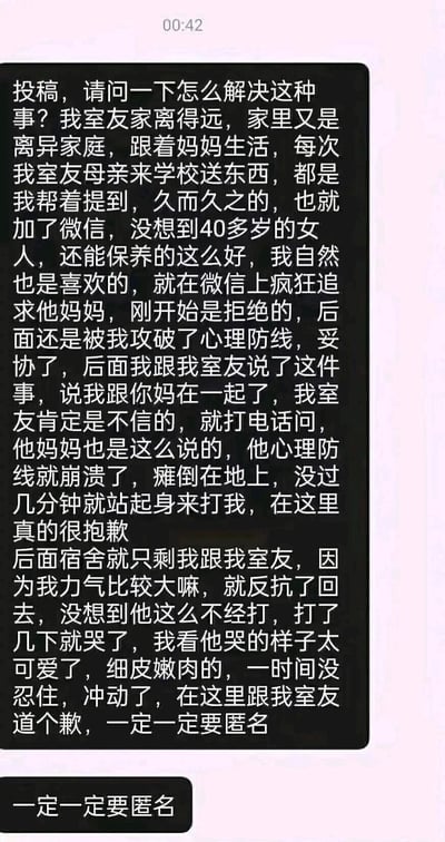 这是一则来自网络的匿名投稿截图，投稿人是一名学生，他帮来自离异家庭、离家远的室友接收其母亲送来的物品后，添加了室友母亲的微信，因对方保养得当而展开追求，最终成功与对方确立关系。投稿人将此事告知室友后，室友起初不信，打电话向母亲确认后心理崩溃瘫倒在地，随后起身殴打投稿人，投稿人进行反抗，之后看到室友哭泣的样子又做出了冲动的不当行为。投稿人在文中两次向室友道歉，并反复强调要求匿名，整个情节充满戏剧性与离谱感，属于博人眼球的私人情感事件分享。