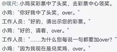 这是一则在社交媒体流传的纯文字搞笑段子，讲述小鸡中彩票头奖后去彩票中心领奖，每句话结尾都加'over'，工作人员询问原因时，小鸡回答自己是'兑奖鸡'，玩了谐音梗制造笑点。
笑点解析：'兑奖鸡'谐音'对讲机'，对讲机在通话时习惯以'over'结尾表示话毕，小鸡以此为理由模仿对讲机说话，形成冷幽默的效果。