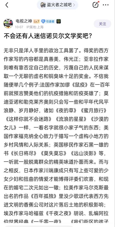 这是百度贴吧「盗火者之城吧」中，IP属地为上海的用户「电视之神」（Lv.7 引途者）在10月7日发布的一篇原创帖子截图。帖子标题为「不会还有人迷信诺贝尔文学奖吧？」，内容中作者持极端批判态度，认为诺贝尔文学奖是西方的政治工具，存在严重的评选双标：声称西方作家的作品被包装成真善美，而亚非拉作家必须靠否定自身历史、污蔑人民才能获奖。作者还列举了加缪、莫迪亚诺、勒克莱齐奥、福克纳、石黑一雄、川端康成、马尔克斯、马哈福兹等多位诺贝尔文学奖得主的作品，对其进行片面且带有偏见的解读，以此支撑自己的观点，内容充满对该奖项的负面情绪与偏激评判。