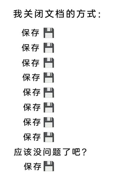 这是一张图文混排的静态搞笑梗图，以第一人称视角生动展现了办公人群在关闭文档前的焦虑心态。图中顶部标注“我关闭文档的方式：”，随后连续8次重复“保存”字样搭配经典的软盘保存图标，模拟了反复执行保存操作的行为；接着出现文字“应该没问题了吧？”，看似已经完成自我确认，但紧接着又出现一次“保存”搭配软盘图标，精准刻画出一种过度担忧文档未保存、即便自我安慰后仍忍不住再次确认保存的强迫症式心理，戳中了许多有过类似办公经历人群的共鸣，用夸张的表现手法放大了日常办公中的小焦虑，充满趣味性与代入感。