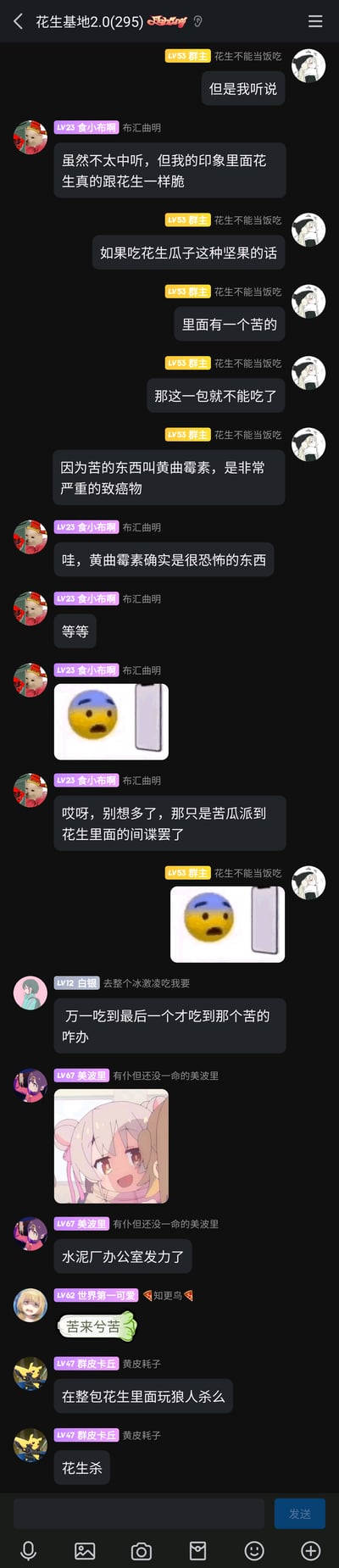 这是一张竖屏的QQ群聊截图，群名称为“花生基地2.0(295)”，群内成员围绕“吃到苦花生”的话题展开互动。群主“花生不能当饭吃”首先科普了苦花生中含有致癌物黄曲霉素，吃到苦的整包坚果都不能食用；成员“食小布啊”先是认同黄曲霉素的危害性，随后用玩笑话将苦花生调侃为“苦瓜派到花生里的间谍”，并配上乌克兰国旗配色的emoji梗图；之后其他成员接力玩梗，有成员提问“吃到最后一个才是苦的怎么办”，成员“美波里”发布了动画《别当欧尼酱了！》中绪山真寻的截图并玩“水泥厂办公室发力了”的梗，“世界第一可爱”发布“苦来分苦”的梗图，“群皮卡丘”则将此场景类比狼人杀，称之为“花生杀”，整个群聊氛围轻松诙谐，从实用科普转向趣味玩梗，充满网络社群的互动感。