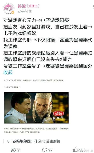 这是微博用户孙渣在直播期间发布的内容，以一系列低俗趣味的类比调侃游戏玩家的不同状态：将玩家“想玩却玩不动”的状态定义为“电子游戏阳痿”，并延伸出“叫朋友到家里打游戏自己旁观→电子游戏绿帽奴”“找工作室代肝→找黑蜀黍代为调教”“晒代肝战绩→让黑蜀黍拍调教照证明能力”“账号被代肝工作室盗号→老婆被黑蜀黍拐走”等一系列递进式的搞笑比喻。内容下方配有一张经过二次创作的图片，将游戏《巫师3：狂猎》中的角色杰洛特与汇仁肾宝广告中的人物合成，添加“专治电子阳痿”的红色标识与“他好我也好”的文字，呼应调侃主题；同时还附带了对“电子游戏阳痿”的官方解释，评论区有网友留言调侃该系列比喻像“ntr苦主剧情”。