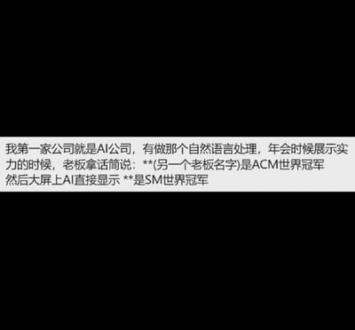这张梗图是一则职场随笔/段子类表情包，描述了AI公司年会上老板用自然语言处理（NLP）技术展示实力时发生的乌龙搞笑事件：本来老板说“**（另一个老板名字）是ACM世界冠军”，结果大屏幕上AI却识别成了“**是SM世界冠军”，其中‘SM世界冠军’是通过AI语音转文本识别错误产生的令人哭笑不得的效果。

谐音梗和暗示：这里的“SM”和“ACM”容易通过语音被错误转写，而且‘SM’还常被用于调侃，有一些暧昧意味。这个笑点来自AI识别技术的不成熟以及‘SM’这一词的特殊含义。
