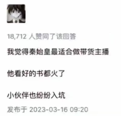 这是一张社交媒体问答平台的回答截图，左上角是用户的卡通头像，截图显示有18712人赞同该回答，回答发布于2023年3月16日09:20。回答内容为“我觉得秦始皇最适合做带货主播，他看好的书都火了，小伙伴也纷纷入坑”，该内容运用了历史典故的谐音梗，将秦始皇的“焚书坑儒”事件进行现代语境的解构，把“坑儒”谐音调侃为“小伙伴纷纷入坑”，将秦始皇焚书的行为反讽为“他看好的书都火了”，用当下热门的带货主播职业来关联历史人物，制造出荒诞又搞笑的反差效果，因此获得了大量用户的赞同。