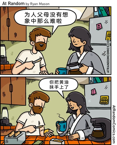 这是由Ryan Mason创作的《At Random》系列两格幽默漫画，场景设定在家庭厨房中。第一格画面里，留着胡子的男性满脸自信，笑着对身旁的深色头发女性说道“为人父母没有想象中那么难啦”，此时女性正拿着咖啡壶往杯子里倒咖啡，表情温和。第二格画面中，女性端着咖啡杯，提醒男性“你把黄油抹手上了”，此时男性的手沾满了黄油，原本自信的表情变得尴尬，形成强烈的反差，用这种生活化的小失误讽刺了那些盲目觉得育儿很简单的新手父母，充满了家庭日常的幽默感。
