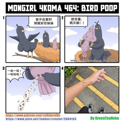 这是画师GreenTeaNeko创作的原创四格漫画《MONGIRL 4KOMA 464: BIRD POOP》，以拟人化的鸟类和谐音梗制造荒诞笑点：
1. 第一格：鸟妈妈站在树枝上，严肃叮嘱鸟巢里的鸟哥哥“我不在家时照顾好你妹妹”；
2. 第二格：鸟妹妹对着鸟哥哥大喊“欧尼酱，鸦灭碟！！”，这里“鸦灭碟”是日语“やめて（不要）”的谐音，结合鸟类的“鸦”字玩双关梗；
3. 第三格：鸟哥哥对鸟妹妹做出动作，鸟妹妹发出“一咕一咕！一咕咕咕！”的叫声，同时排出大量类似鸟屎的液体；
4. 第四格：画面切换到现实场景，一只手的手背上沾着鸟屎，对应前面的剧情，用荒诞的拟人化剧情解释了现实中被鸟屎砸中的经历，把日常倒霉事用搞笑的方式呈现。
