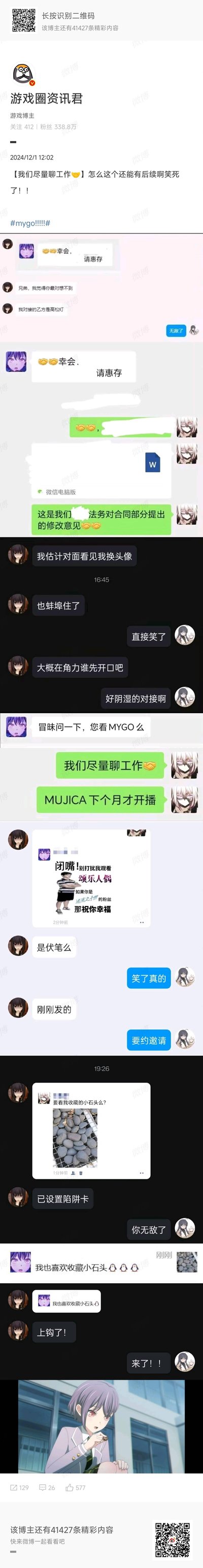 这是微博博主@游戏圈资讯君 分享的一组职场对接聊天记录截图，甲乙双方都是《BanG Dream! It's MyGO!!!!!》的粉丝，分别用高松灯、要乐奈的头像对接工作。一开始双方先进行工作沟通，之后乙方忍不住问甲方是否看MyGO，甲方嘴上说“我们尽量聊工作”，转头就发要乐奈的梗图，还发“要看我收藏的小石头么”玩高松灯的收集石头梗，最后乙方也接了这个梗，整个过程是同好之间的趣味玩梗，充满笑点。
梗说明：“小石头”是《BanG Dream! It's MyGO!!!!!》里高松灯的标志性设定，“颂乐人偶”是作品相关内容，MUJICA是该系列的新动画。