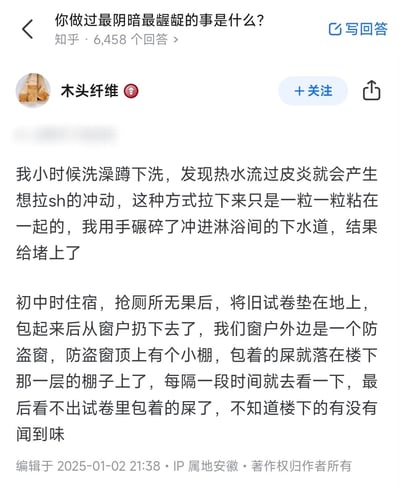 知乎平台上一个标题为"你做过最阴暗最龌龊的事是什么?"的问题下，用户"木头纤维"分享了两个童年时期的经历。第一个是洗澡时发现热水流过皮炎会产生排便冲动，将排泄物碾碎后冲进下水道导致堵塞；第二个是初中住宿时抢不到厕所，用旧试卷包裹排泄物从窗户扔到楼下防盗窗棚子上。