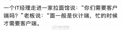 这是一张纯文字的冷笑话图，内容为：IT经理走进一家拉面馆询问老板“你们需要客户端吗？”，老板则从餐饮服务的角度回答“面一般是伙计端，忙的时候才需要客户端”。
这个段子的笑点在于双关谐音：IT行业中的“客户端”指的是与服务器相对应的、为用户提供服务的软件程序，而老板将其理解为“由客户（顾客）来端（食物）”，通过专业术语与生活化场景的错位解读，制造出冷幽默的效果。