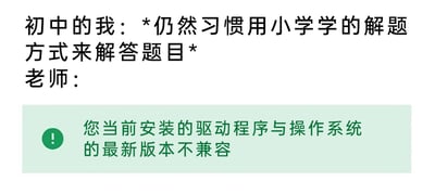 这是一张静态图文混排的梗图，整体分为上下两个部分。上半部分以普通文字呈现“初中的我：*仍然习惯用小学学的解题方式来解答题目*”，描述了刚升入初中的学生还未转变学习方法的状态；下半部分模仿电脑系统的提示弹窗样式，绿色背景搭配左侧的感叹号警示图标，文字内容为“您当前安装的驱动程序与操作系统的最新版本不兼容”，将老师的评价替换为该系统提示，用电脑驱动与系统不兼容的概念，巧妙比喻小学阶段的解题方法已经无法适配初中的学习内容，以幽默的方式调侃学生在升学后学习方法转变的必要性，容易引发学生群体的共鸣。
