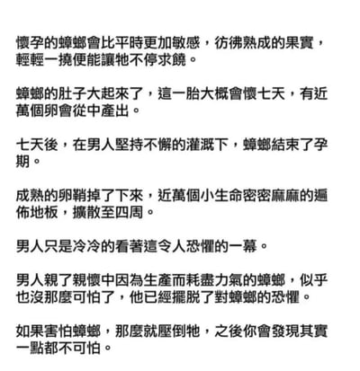 这张图是一段以怀孕的蜘蛛为核心的文字梗，利用形象且细腻的描写，把蜘蛛产卵的过程和男性心理上的变化结合起来，制造出戏剧性的对比和略显黑色幽默的恐怖氛围。
文中有强烈的生理和心理冲击感，类似于短视频评论区常见的“脑洞故事”或者“网络恐怖文案”。最后一段似乎有点安慰或自我心理建设意味，说“如果怕蜘蛛，那就压倒牠”，实际是一种文字游戏（日常恐惧的自我调侃和化解）。
整体上以细节的密集刺激和出其不意的心理变化反转，构成了网络上常见的微恐/戏谑梗。

**暗示与双关梗**：结尾句子的“压倒牠”，既有字面意义上的“消灭恐惧”，也有种调侃自我恐惧克服的小反转，属于轻微的心理双关。