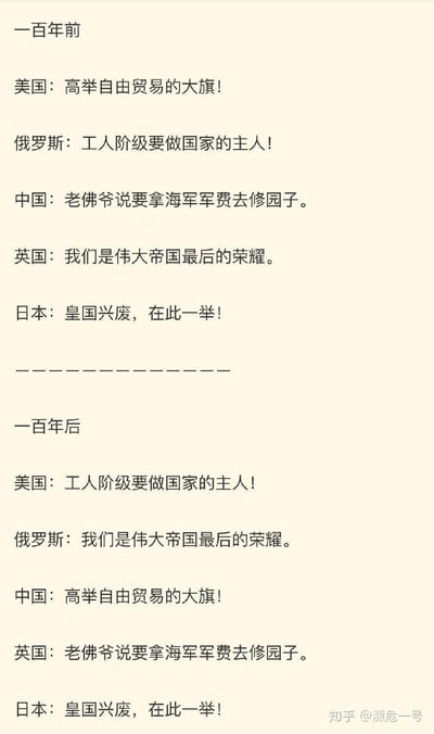 这是一张上下分栏的纯文字对比梗图，以「一百年前」和「一百年后」为时间节点，分别呈现美国、俄罗斯、中国、英国、日本五个国家的标志性口号与状态表述。通过调换不同国家在两个时间节点的对应内容，形成强烈的反差感，用幽默调侃的方式展现各国在时代变迁中的角色转变。
具体内容如下：
### 一百年前
- 美国：高举自由贸易的大旗！
- 俄罗斯：工人阶级要做国家的主人！
- 中国：老佛爷说要拿海军军费去修园子。
- 英国：我们是伟大帝国最后的荣耀。
- 日本：皇国兴废，在此一举！
### 一百年后
- 美国：工人阶级要做国家的主人！
- 俄罗斯：我们是伟大帝国最后的荣耀。
- 中国：高举自由贸易的大旗！
- 英国：老佛爷说要拿海军军费去修园子。
- 日本：皇国兴废，在此一举！