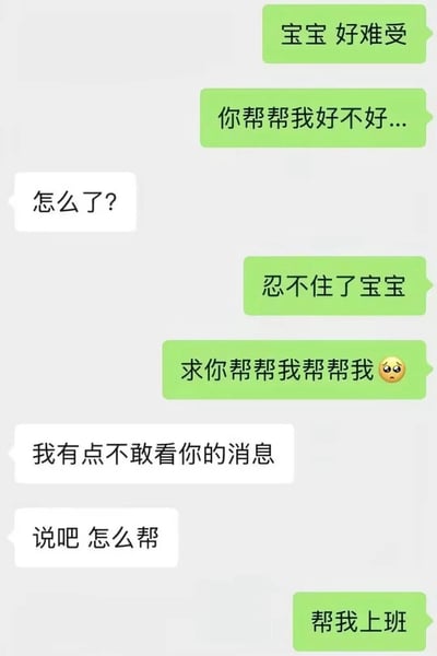这张图是典型的微信风格双人聊天记录截图，绿色气泡为发言发起方，首先用亲密的称呼“宝宝”撒娇，称自己非常难受、忍不住了，反复恳求对方帮忙，语气十分急切可怜，引发对方的担忧；白色气泡的另一方先是询问情况，虽然坦言有点不敢看对方的消息，但还是同意提供帮助，最后发言发起方抛出真实诉求——要对方帮自己上班，形成强烈的反转笑点，精准戳中当代打工人不想上班的普遍情绪，趣味十足。