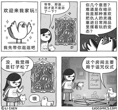 这是一则由Li Chen创作的五格黑白连环卡通漫画，讲述了小鸟邀请戴眼镜女生来家中做客的故事：第一格小鸟热情地张开翅膀，欢迎女生并表示要带她逛逛；第二格女生注意到墙上的挂画动了，疑惑地向小鸟询问；第三格小鸟立刻激动炸毛，误以为女生在暗示自己是那种会把仇人的灵魂塞进日常用品里把玩的变态；第四格女生淡定地解释只是挂画的钉子松了；第五格女生带着小猫走进一个房间，告诉小鸟这个房间主要用于诅咒仪式，房间内布置有蜡烛法阵，还有将“Live Laugh Love”改写为“Live Laugh Curse”的装饰画，反转了之前的解释，呼应了小鸟的过激反应，形成荒诞的搞笑效果。