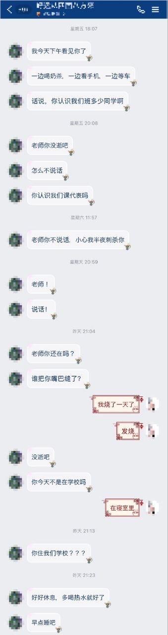 这是一段竖屏的私人聊天记录截图，对话发生在学生与老师之间。从周五开始，学生就不断给老师发消息：先是提及看到老师边喝奶茶边看手机等车的场景，接着追问老师认识多少同班同学、认不认识课代表，还开玩笑说老师不说话就半夜“刺杀”老师，之后连续发消息喊老师说话，甚至调侃老师是不是被人缝了嘴巴。直到老师回复称自己烧了一天，在寝室里，学生先是惊讶询问老师是否住在学校，随后立刻转变语气，暖心叮嘱老师好好休息、多喝热水早点睡。整个对话前期充满学生的活泼调皮，后期则尽显关心，没有双关、谐音梗等特殊内容。