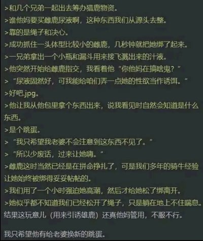 这是一段以第一人称视角讲述的违背公序良俗的低俗荒诞段子，内容为叙述者和兄弟为筹备猎鹿物资，放弃购买雌鹿尿液，转而抓住一头小雌鹿，用捆绑、使用跳蛋强迫雌鹿高潮的极端低俗方式获取所谓的“雌鹿性欲”作为引诱雄鹿的诱饵，最终该诱饵成功发挥作用，结尾还调侃兄弟需给老婆更换新跳蛋。整个段子充满虐待动物、突破伦理道德底线的低俗情节，靠荒诞猎奇的离谱内容博眼球。