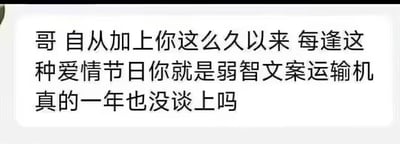 这是一张聊天记录截图，内容是一位好友向消息接收者发出调侃：“哥 自从加上你这么久以来 每逢这种爱情节日你就是弱智文案运输机 真的一年也没谈上吗”。这段对话是朋友间的互怼玩笑，吐槽对方在情人节这类爱情相关节日里，总是转发或发布尴尬、没水平的文案，同时好奇调侃对方是否一直处于单身状态，整体氛围轻松搞笑。针对图中的问题：从这段文字无法确定对方是否真的一年没谈恋爱，这只是朋友间的调侃式提问，更多是玩笑性质，并非确切的事实询问。