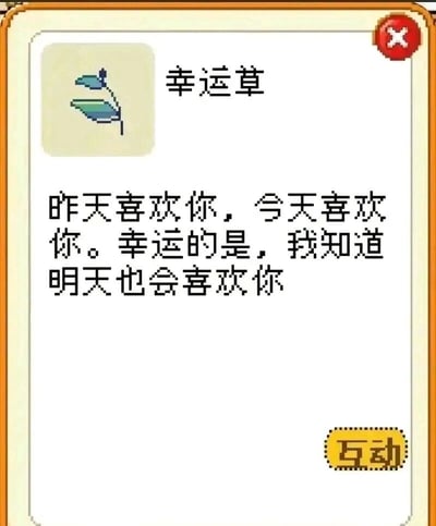 这是一张带边框的静态屏幕截图，呈现出可爱温馨的界面风格：顶部左侧是像素风格的幸运草图标，右侧配有标题“幸运草”，右上角有红色带白色叉号的关闭按钮；界面核心区域是一段浪漫的表白文案：“昨天喜欢你，今天喜欢你。幸运的是，我知道明天也会喜欢你”，文案以重复加递进的表述，传递出持续且坚定的喜欢之情；界面右下角设有黄色的“互动”按钮，整体给人治愈暖心的感觉，适合用作浪漫表白的素材。