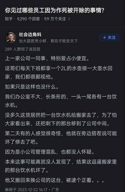 这是知乎问题「你见过哪些员工因为作死被开除的事情？」下的用户回答，答主分享了前公司一位爱占小便宜的同事的离谱操作：该同事日常下班会接2L水带回家，后来直接将办公室的一台饮水机搬回家，还移动剩余饮水机伪装，谎称被搬走的饮水机坏了维修。因公司管理混乱无人发现，结果他搬回家的饮水机损坏，竟回公司换另一台，当场被抓现行，最终应该被公司开除，全程充满荒诞感与讽刺意味。