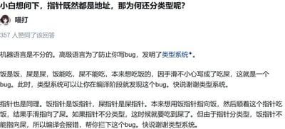 这是一张社交媒体平台的回答截图，顶部是用户的提问：“小白想问下，指针既然都是地址，那为何还分类型呢？”，答主“喵打”以极其接地气的搞笑比喻来解答编程中的指针类型问题。答主先用“饭和屎”的例子说明高级语言类型系统的作用：类型系统能在编译阶段拦截把“吃饭”写成“吃屎”这类错误，避免bug；接着将这个类比迁移到指针上，把不同类型的指针比作“饭指针”和“屎指针”，说明如果指针不分类型，就会出现“用饭指针指向屎”的错误，而分类型的指针会在编译时报错，提前拦截这类bug，整个回答风格幽默直白，把抽象的编程概念转化为生活化的场景，降低了理解门槛，该回答获得了357人赞同。
