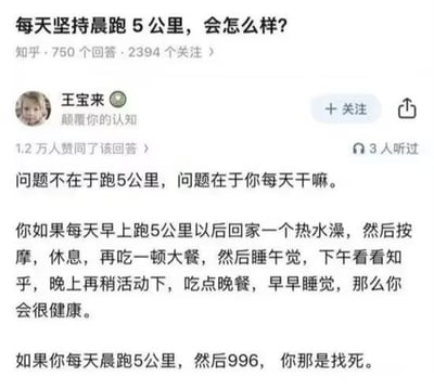 该图片是知乎平台上一个问答的截图，问题为“每天坚持晨跑5公里，会怎么样？”，用户“王宝来”的回答获得了1.2万人赞同。回答内容幽默地指出，关键不在于跑5公里本身，而在于跑步后的生活方式：如果跑完后能享受热水澡、按摩、大餐、午睡、看知乎等健康作息，身体会很健康；但如果跑完后还要进行“996”工作制，那就是“找死”。通过对比两种极端生活场景，讽刺了过度劳累的996职场文化，引发对健康与工作平衡的思考。