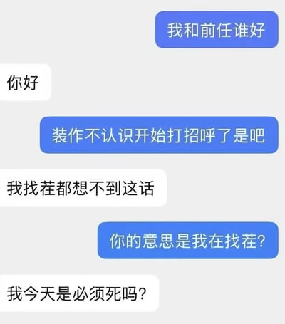 这是一张聊天记录梗图，展示了一段搞笑的对话。蓝色气泡中的人先问“我和前任谁好”，白色气泡回复“你好”，随后蓝色气泡质疑“装作不认识开始打招呼了是吧”，白色气泡无奈表示“我找茬都想不到这话”，蓝色气泡反问“你的意思是我在找茬？”，最后白色气泡以“我今天是必须死吗？”结尾，形成一个幽默的对话循环。
