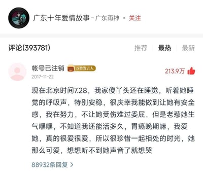这是音乐作品《广东十年爱情故事》的评论区截图，2017年11月22日，一位已注销的用户留下了这条获赞213.9万的评论：
现在北京时间7.28，我家傻丫头还在睡觉，听着她睡觉的呼吸声，特别安稳，很庆幸我能做到让她有安全感，我在努力，不让她受伤难过委屈，但是老惹她生气嘿嘿，不知道我还能活多久，胃癌晚期嘛，我爱她，真的很爱很爱，所以很珍惜一起相处的时光，她那么可爱，想想听不到她声音了就想哭
评论字里行间满是对女友的温柔爱意，同时带着绝症带来的遗憾与不舍，戳中了无数网友的泪点，成为该评论区的热门内容。