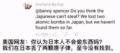 这是一张海外社交媒体平台的评论截图，截图顶部显示评论用户名为“Overland By Day”，其向用户“benny spencer”发布了一条带有玩梗性质的评论，英文原文为“@benny spencer Do you think the Japanese can't steal? We lost two atomic bombs in Japan, but we haven't found them so far.”，下方配有对应的简体中文翻译：“美国网友：你认为日本人不会偷东西吗？我们在日本丢了两颗原子弹，至今没有找到。”该评论结合历史事实制造幽默效果，历史上美国曾在二战时期向日本投放两颗原子弹，这里用“丢失未找到”的表述来调侃，属于反话式的玩笑，用来回应“日本人不会偷东西”的观点。截图还显示了评论发布的时间标识“5小时前”以及点赞、点踩、回复的功能按钮。