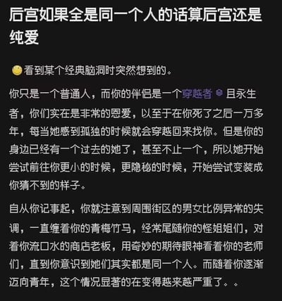 这是一个巧妙结合纯爱与后宫设定的原创脑洞故事，提出了「后宫全是同一个人算后宫还是纯爱」的趣味问题。故事设定为：普通人和永生穿越者伴侣无比恩爱，在普通人死后，永生的伴侣因孤独不断穿越回过去找他，为了不被发现，她变装成不同身份——青梅竹马、怪姐姐、商店老板、老师等出现在普通人的人生里，导致普通人从小就发现周围街区男女比例失调，直到意识到这些人其实都是同一个她。这个脑洞将甜蜜的纯爱内核和荒诞的后宫形式结合，形成了独特的错位趣味，没有双关、谐音梗或暗示内容。