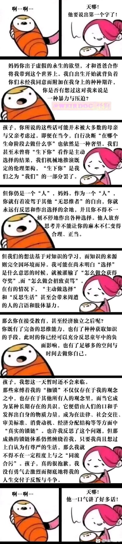 这是一组竖版连环卡通漫画，以极具荒诞感的设定展开：原本只会发出“啊…啊…”声音的新生儿，突然开口对母亲进行灵魂拷问，指责父母未经自己同意便将自己带到世上，附加的人生期许是一种暴力与压迫。随后母子二人展开了一场关于生育选择、个体自由与社会规训的深刻对话：母亲坦诚自己与大多数父母一样，未曾思考过这些问题，诉说了自己从成长过程中被灌输规则，到成年后被社会共识形成的“真实锁链”束缚的无奈，坦言自己没有勇气彻底反叛社会规训。最后新生儿又变回只会发出“啊…啊…”的状态，母亲则单纯地为孩子“说了好多话”而欣喜，形成强烈的反差，用荒诞的形式引发读者对亲子关系、个体自主性与社会压迫的深层思考。