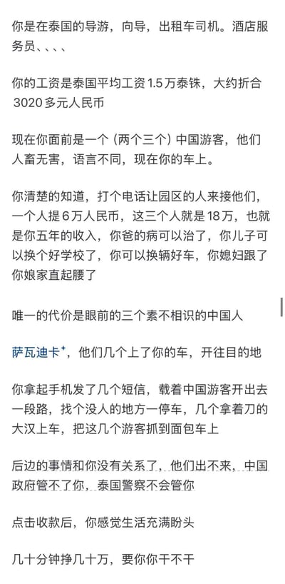 这是一段以第一人称叙述的文字，讲述了一个在泰国工作的普通人（可能是导游、出租车司机等）面临的道德困境。他遇到了几位中国游客，只要打电话联系园区的人，就能获得巨额报酬（三个人18万人民币，相当于他五年的收入），但代价是牺牲这几位素不相识的中国游客。文字描述了他内心的挣扎以及最终选择发送短信，导致游客被持刀大汉抓走的过程，并以“几十分钟挣几十万，要你你干不干”结尾，引发读者思考。