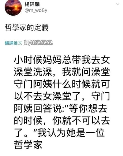 这是一张微博风格的梗图，内容讲述博主小时候总被妈妈带去女浴堂洗澡，于是问浴堂的守门阿婶什么时候可以不用去女浴堂，阿婶回答说“等你想去的时候，你就不可以去女浴堂了”，让博主觉得阿婶是一位哲学家。整个故事以幽默的方式呈现了成长、性别和哲理之间的悖论，也体现了生活中无处不在的“哲学冷幽默”。

有轻微的幽默双关：“哲学家”的定义反转到日常生活智慧的守门阿姨身上。