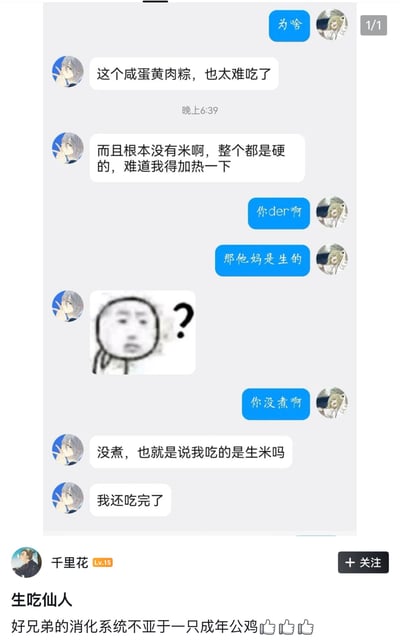 这是一张社交媒体平台的聊天记录分享截图，上方为两名网友的对话内容：其中一名网友吐槽自己购买的咸蛋黄肉粽味道难吃、没有米粒整体发硬，还疑惑是不是需要加热才能食用，另一名网友告知他粽子本身是生的，需要煮熟才能吃，吐槽的网友才反应过来自己直接把没煮的生粽子全部吃完了，还发出“我吃的是生米吗”的疑问，同时发送了一张满脸疑惑的表情包。截图下方是分享该聊天记录的用户“千里花”的配文，调侃该生吃生粽子的网友是“生吃仙人”，称其消化系统不亚于成年公鸡，夸赞其肠胃消化能力极强，内容充满搞笑趣味。