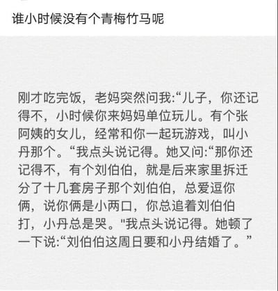 这是一则纯文字搞笑段子，以“谁小时候没有个青梅竹马呢”作为引子，讲述了一个带有反转效果的故事：饭后妈妈和“我”聊天，先提起“我”小时候在妈妈单位结识的青梅竹马小丹，又说起总打趣“我”和小丹是小两口的刘伯伯，还提到刘伯伯后来拆迁分了十几套房子，最后妈妈抛出反转信息——刘伯伯这周日要和小丹结婚了，打破了大众对青梅竹马的常规预期，用这种反差感制造出搞笑的效果，让段子充满趣味性。