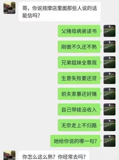 这是一段微信风格的聊天记录截图，对话双方围绕按摩店从业者常用的卖惨话术展开互动。一方率先询问“哥，你说按摩店里面那些人说的话能信吗？”，另一方则一口气列出了按摩店从业者常用的一系列卖惨套路话术，包括“父赌母病弟读书”“刚做不久还不熟”“兄弟姐妹全靠我”“生意失败要还贷”“前夫家暴还好赌”“自己带娃没收入”“无奈走上不归路”，最后还反问对方“她给你说的哪一句？”，而提问的人立刻反将一军，质疑回复的人“你怎么这么熟？你经常去吗？”，对话充满了调侃和搞笑的氛围，精准戳中了大众对这类博取同情的套路话术的普遍认知，用幽默的方式吐槽了这类常见的营销手段。