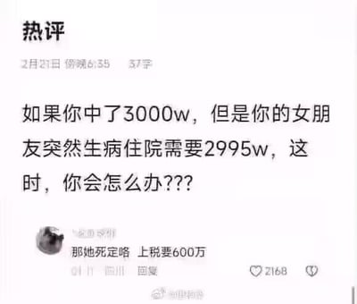 这是一张社交媒体热评截图，上方提出假设问题：「如果你中了3000w，但是你的女朋友突然生病住院需要2995w，这时，你会怎么办？？？」，下方的网友回复玩了彩票缴税的逻辑梗：「那她死定咯 上税要600万」，意思是中3000万彩票需缴纳20%的个人所得税，到手仅2400万，不足以支付2995万的治疗费，用看似冷漠的回答制造出黑色幽默的效果。
针对这个问题的现实回答：如果真的遇到这种情况，不会直接放弃，会通过变卖资产、向亲友求助、申请医疗救助等多种方式凑钱救治女友，这个回复只是网友玩梗的戏谑说法。