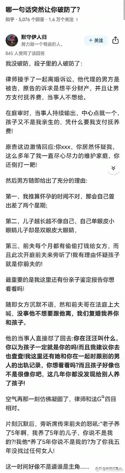 这是知乎用户「默守伊人归」在问题「哪一句话突然让你破防了？」下的回答，以段子形式讲述了一场充满反转的离婚法庭闹剧：男方质疑孩子非亲生，拿出怀孕时间、外貌差异、女方前夫打钱等证据及亲子鉴定，女方见状立刻转而要和旁听的前夫复婚，结果男方又爆出女方与前夫在一起时还有出轨记录，孩子也可能不是前夫的，最后前夫崩溃怒吼，剧情荒诞搞笑，反转不断，充满狗血感。