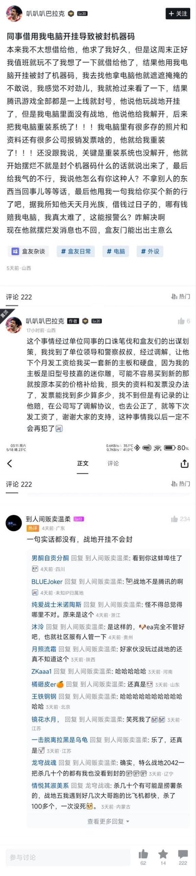 小黑盒用户「叭叭叭巴拉克」分享自身遭遇：将电脑借给同事后，同事用其电脑开挂导致机器码被封，所有腾讯游戏上线即封号，同事还私自重装系统删除了电脑内的照片、公司报销发票等重要资料，事后摆烂不愿负责。楼主求助网友后，通过单位领导与警察调解，达成协议：同事下月发工资后为其购置新主板和硬盘（旧型号难买则按原价赔偿），发票损失按可查记录赔付，双方签署了公证调解协议。评论区热评指出楼主最初表述不实，因战地并非腾讯游戏，也不会轻易因开挂封机器码。